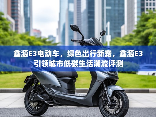 鑫源E3电动车，绿色出行新宠，鑫源E3引领城市低碳生活潮流评测