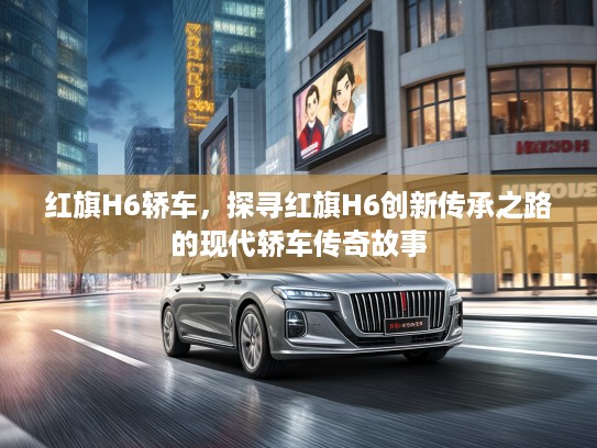 红旗H6轿车，探寻红旗H6创新传承之路的现代轿车传奇故事