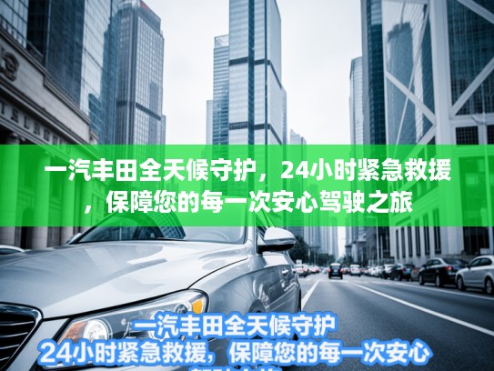 一汽丰田全天候守护，24小时紧急救援，保障您的每一次安心驾驶之旅