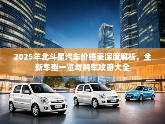 2025年北斗星汽车价格表深度解析，全新车型一览与购车攻略大全