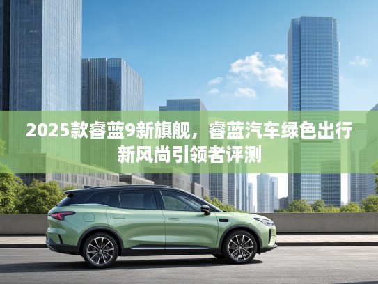 2025款睿蓝9新旗舰，睿蓝汽车绿色出行新风尚引领者评测
