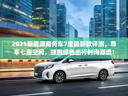 2025新能源商务车7座最新款评测，尊享七座空间，领跑绿色出行时尚潮流！