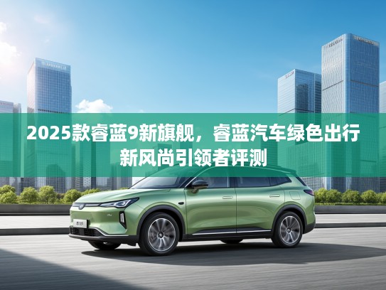 2025款睿蓝9新旗舰，睿蓝汽车绿色出行新风尚引领者评测