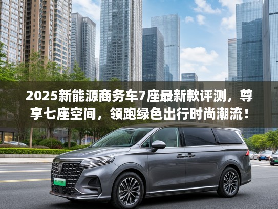 2025新能源商务车7座最新款评测，尊享七座空间，领跑绿色出行时尚潮流！