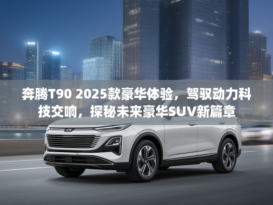 奔腾T90 2025款豪华体验，驾驭动力科技交响，探秘未来豪华SUV新篇章