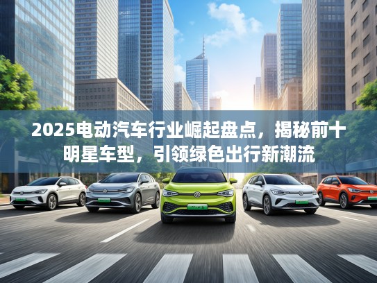 2025电动汽车行业崛起盘点，揭秘前十明星车型，引领绿色出行新潮流