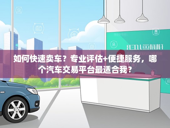 如何快速卖车？专业评估+便捷服务，哪个汽车交易平台最适合我？