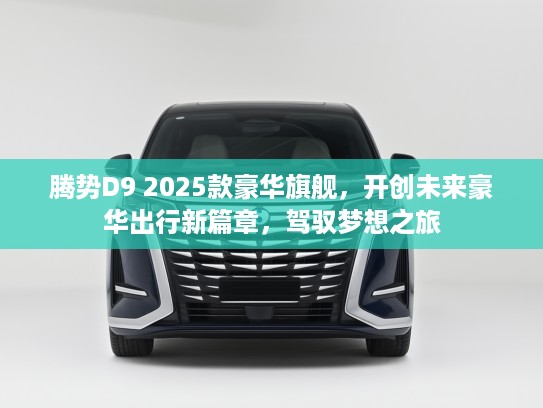 腾势D9 2025款豪华旗舰，开创未来豪华出行新篇章，驾驭梦想之旅