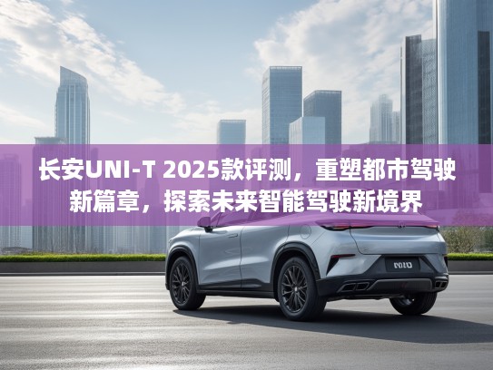 长安UNI-T 2025款评测，重塑都市驾驶新篇章，探索未来智能驾驶新境界