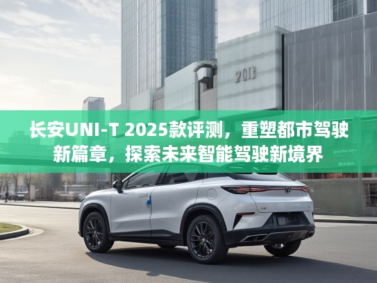 长安UNI-T 2025款评测，重塑都市驾驶新篇章，探索未来智能驾驶新境界