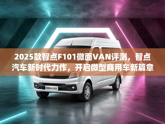 2025款智点F101微面VAN评测，智点汽车新时代力作，开启微型商用车新篇章！