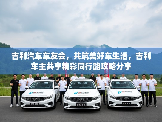 吉利汽车车友会，共筑美好车生活，吉利车主共享精彩同行路攻略分享