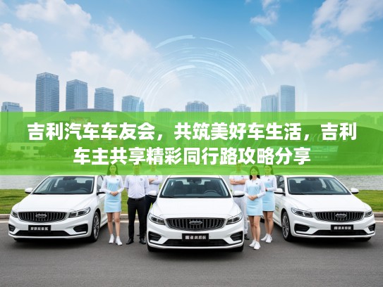 吉利汽车车友会，共筑美好车生活，吉利车主共享精彩同行路攻略分享