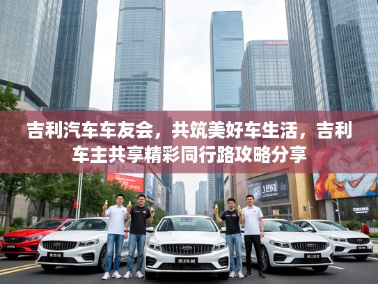 吉利汽车车友会，共筑美好车生活，吉利车主共享精彩同行路攻略分享