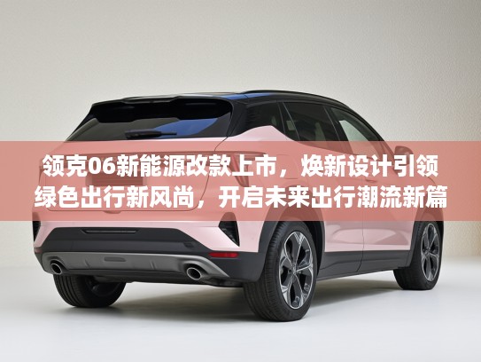 领克06新能源改款上市，焕新设计引领绿色出行新风尚，开启未来出行潮流新篇章
