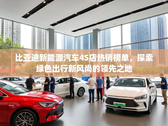 比亚迪新能源汽车4S店热销榜单，探索绿色出行新风尚的领先之地