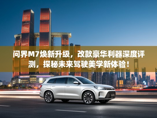 问界M7焕新升级，改款豪华利器深度评测，探秘未来驾驶美学新体验！