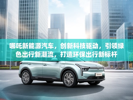 哪吒新能源汽车，创新科技驱动，引领绿色出行新潮流，打造环保出行新标杆