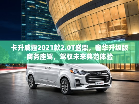 卡升威霆2021款2.0T盛鼎，奢华升级版商务座驾，驾驭未来典范体验