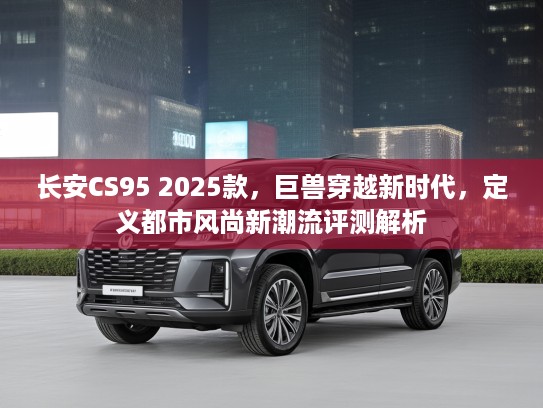 长安CS95 2025款，巨兽穿越新时代，定义都市风尚新潮流评测解析