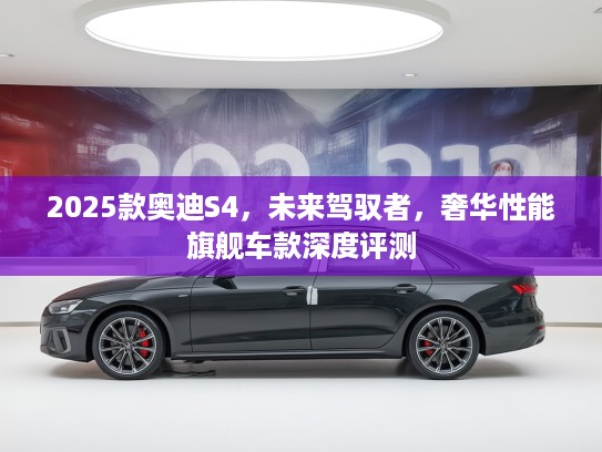 2025款奥迪S4，未来驾驭者，奢华性能旗舰车款深度评测