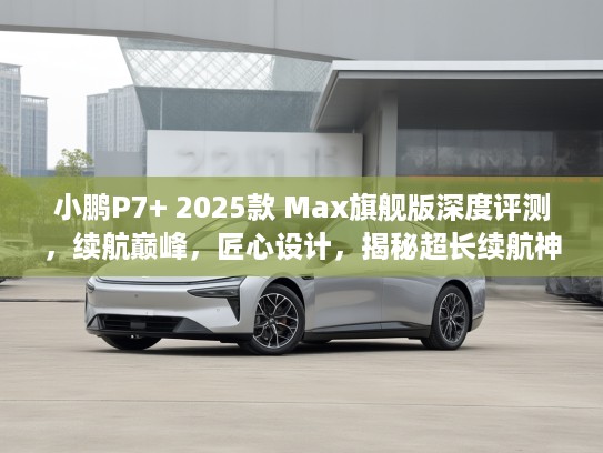 小鹏P7+ 2025款 Max旗舰版深度评测，续航巅峰，匠心设计，揭秘超长续航神车之谜