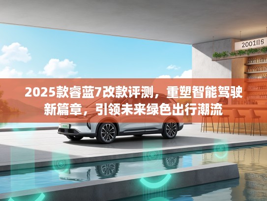 2025款睿蓝7改款评测，重塑智能驾驶新篇章，引领未来绿色出行潮流