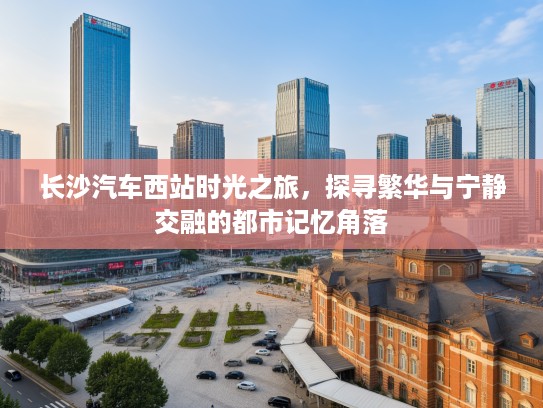 长沙汽车西站时光之旅，探寻繁华与宁静交融的都市记忆角落