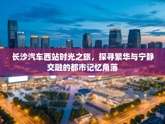 长沙汽车西站时光之旅，探寻繁华与宁静交融的都市记忆角落