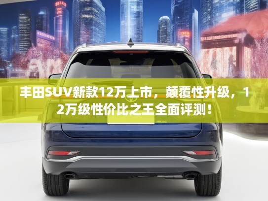 丰田SUV新款12万上市，颠覆性升级，12万级性价比之王全面评测！