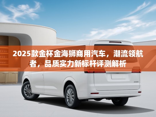 2025款金杯金海狮商用汽车，潮流领航者，品质实力新标杆评测解析