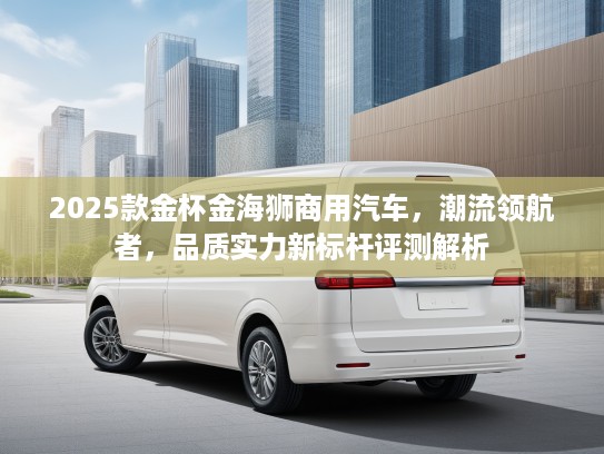 2025款金杯金海狮商用汽车，潮流领航者，品质实力新标杆评测解析