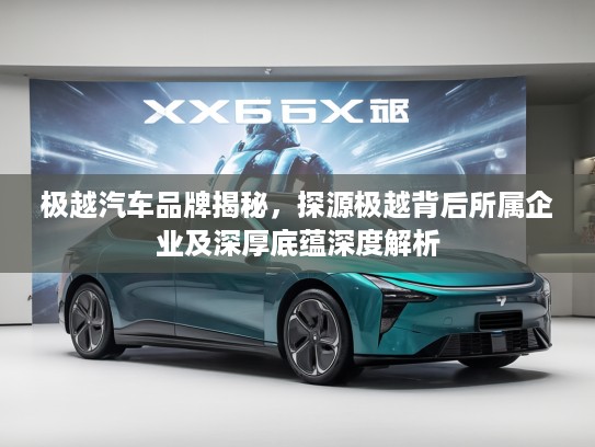 极越汽车品牌揭秘，探源极越背后所属企业及深厚底蕴深度解析