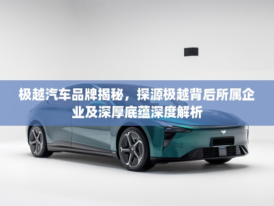 极越汽车品牌揭秘，探源极越背后所属企业及深厚底蕴深度解析