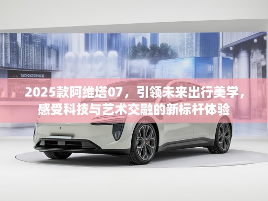 2025款阿维塔07，引领未来出行美学，感受科技与艺术交融的新标杆体验