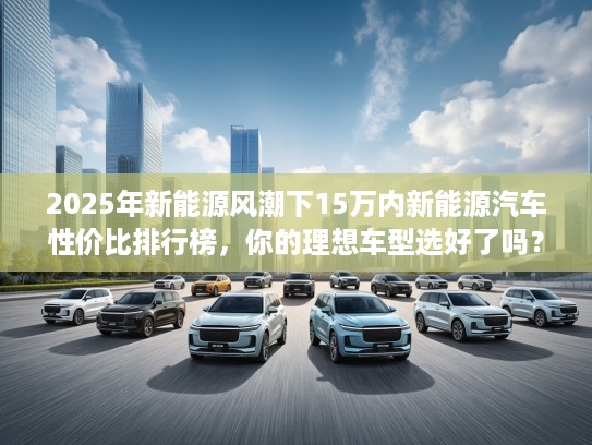 2025年新能源风潮下15万内新能源汽车性价比排行榜，你的理想车型选好了吗？