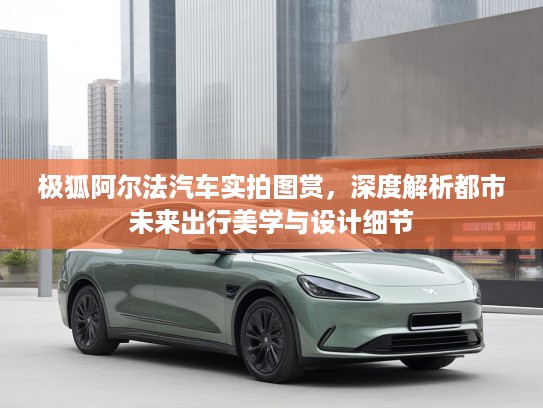 极狐阿尔法汽车实拍图赏，深度解析都市未来出行美学与设计细节