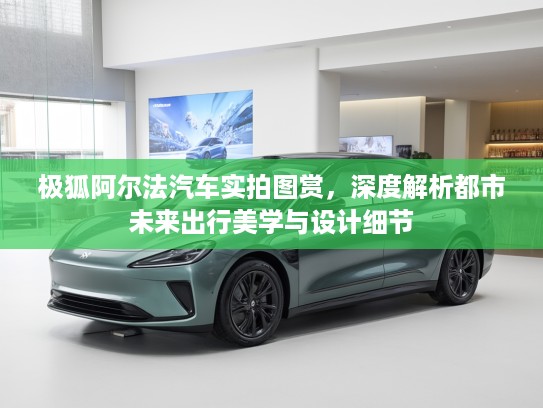 极狐阿尔法汽车实拍图赏，深度解析都市未来出行美学与设计细节