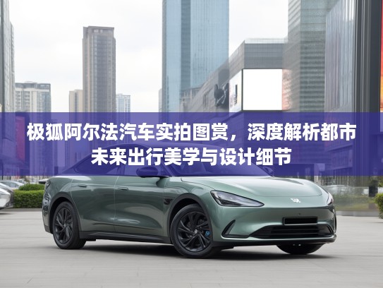 极狐阿尔法汽车实拍图赏，深度解析都市未来出行美学与设计细节