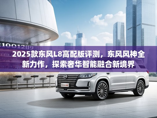 2025款东风L8高配版评测，东风风神全新力作，探索奢华智能融合新境界