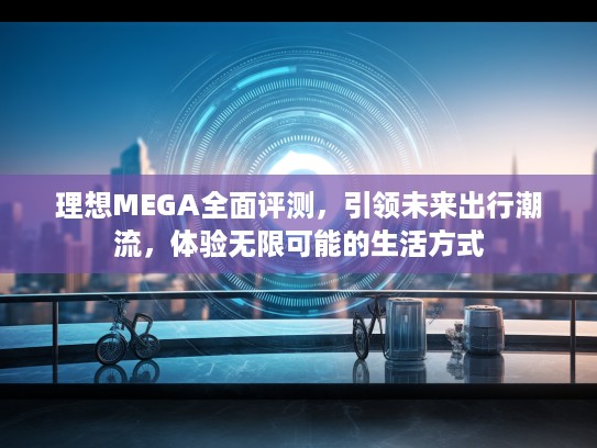理想MEGA全面评测，引领未来出行潮流，体验无限可能的生活方式