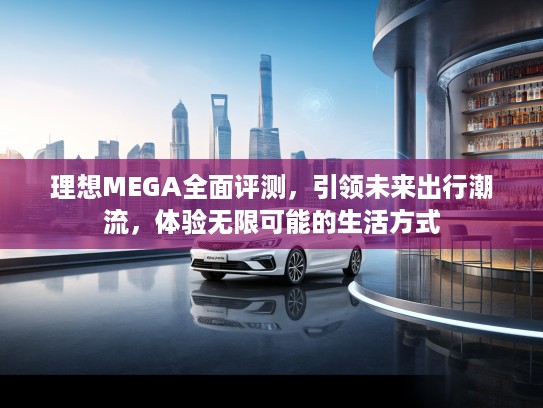 理想MEGA全面评测，引领未来出行潮流，体验无限可能的生活方式