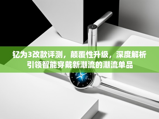 钇为3改款评测，颠覆性升级，深度解析引领智能穿戴新潮流的潮流单品