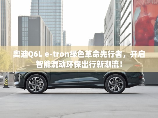 奥迪Q6L e-tron绿色革命先行者，开启智能混动环保出行新潮流！