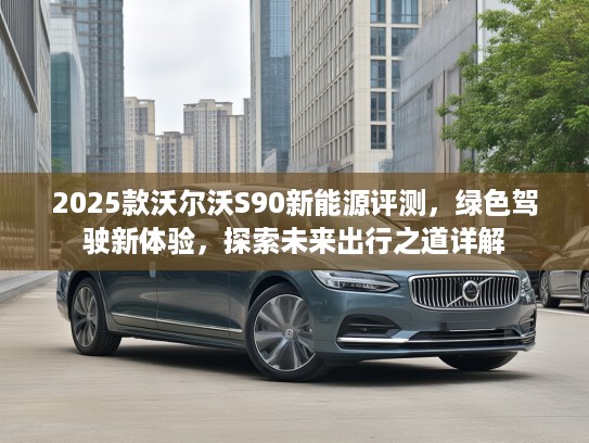 2025款沃尔沃S90新能源评测，绿色驾驶新体验，探索未来出行之道详解