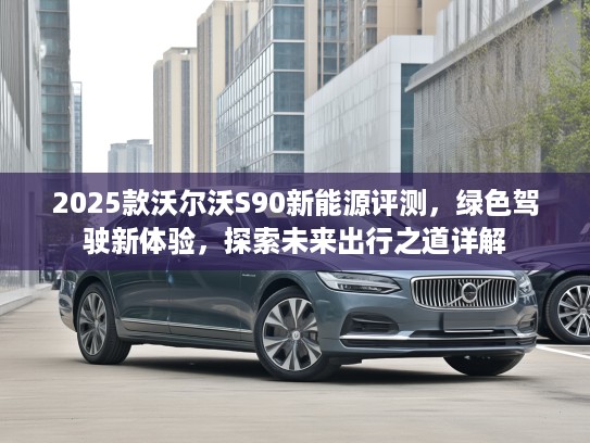 2025款沃尔沃S90新能源评测，绿色驾驶新体验，探索未来出行之道详解