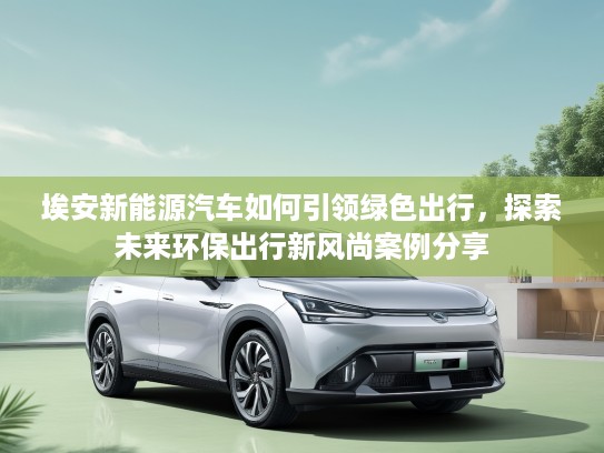 埃安新能源汽车如何引领绿色出行，探索未来环保出行新风尚案例分享