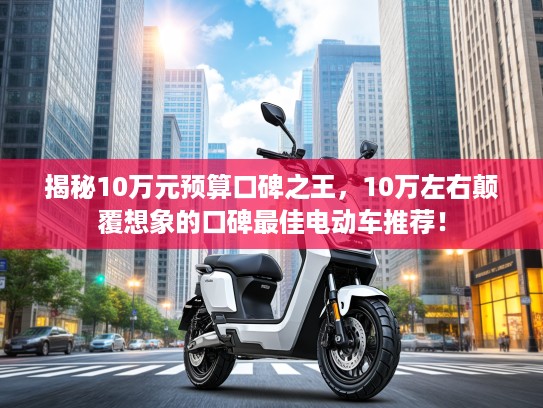 揭秘10万元预算口碑之王，10万左右颠覆想象的口碑最佳电动车推荐！