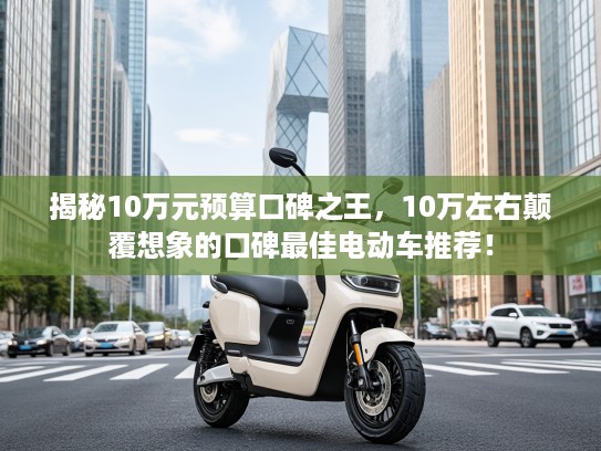 揭秘10万元预算口碑之王，10万左右颠覆想象的口碑最佳电动车推荐！