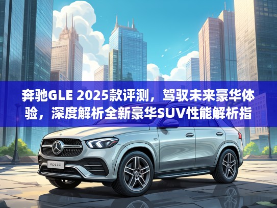 奔驰GLE 2025款评测，驾驭未来豪华体验，深度解析全新豪华SUV性能解析指南